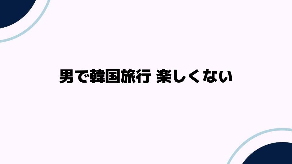 男で韓国旅行 楽しくない理由とは